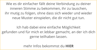 Wie es dir einfacher fllt deine Verbindung zu deiner  inneren Stimme zu bekommen, ihr zu lauschen,  ihr mutig zu folgen, ohne dass sich wieder und wieder  neue Muster einspielen, die dir nicht gut tun.   Ich hab dabei eine einfache Mglichkeit  gefunden und fr mich er.lebbar gemacht, an der ich dich gerne teilhaben lassen.   mehr Infos bekommst du HIER