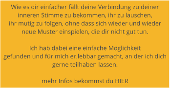 Wie es dir einfacher fllt deine Verbindung zu deiner  inneren Stimme zu bekommen, ihr zu lauschen,  ihr mutig zu folgen, ohne dass sich wieder und wieder  neue Muster einspielen, die dir nicht gut tun.   Ich hab dabei eine einfache Mglichkeit  gefunden und fr mich er.lebbar gemacht, an der ich dich gerne teilhaben lassen.   mehr Infos bekommst du HIER