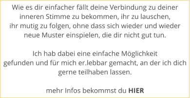 Wie es dir einfacher fllt deine Verbindung zu deiner  inneren Stimme zu bekommen, ihr zu lauschen,  ihr mutig zu folgen, ohne dass sich wieder und wieder  neue Muster einspielen, die dir nicht gut tun.   Ich hab dabei eine einfache Mglichkeit  gefunden und fr mich er.lebbar gemacht, an der ich dich gerne teilhaben lassen.   mehr Infos bekommst du HIER