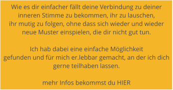 Wie es dir einfacher fllt deine Verbindung zu deiner  inneren Stimme zu bekommen, ihr zu lauschen,  ihr mutig zu folgen, ohne dass sich wieder und wieder  neue Muster einspielen, die dir nicht gut tun.   Ich hab dabei eine einfache Mglichkeit  gefunden und fr mich er.lebbar gemacht, an der ich dich gerne teilhaben lassen.   mehr Infos bekommst du HIER